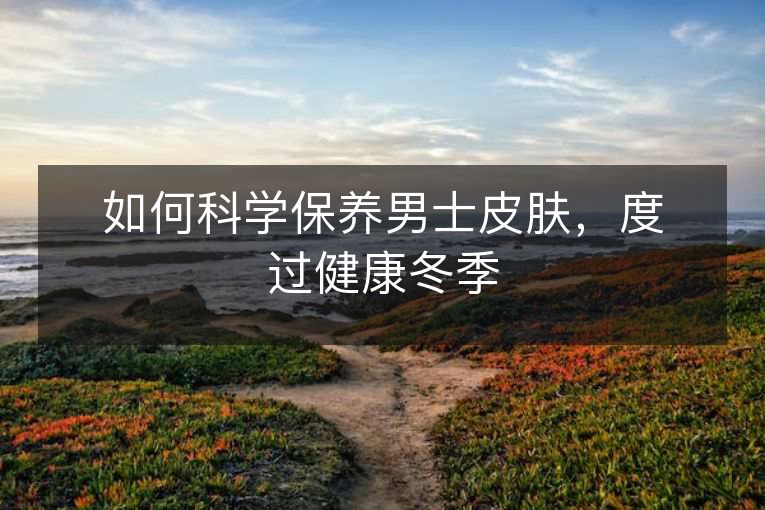 如何科学保养男士皮肤,度过健康冬季 如何科学保养男士皮肤,度过健康冬季